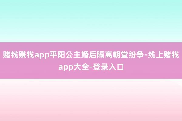 赌钱赚钱app平阳公主婚后隔离朝堂纷争-线上赌钱app大全-登录入口