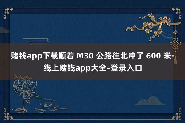赌钱app下载顺着 M30 公路往北冲了 600 米-线上赌钱app大全-登录入口
