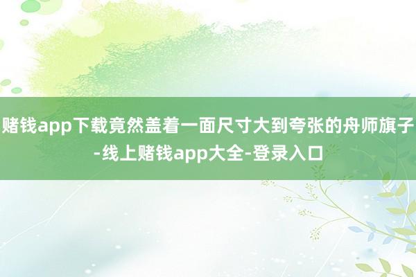 赌钱app下载竟然盖着一面尺寸大到夸张的舟师旗子-线上赌钱app大全-登录入口