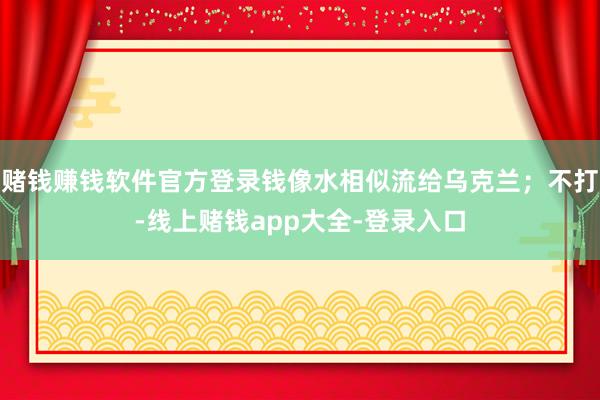 赌钱赚钱软件官方登录钱像水相似流给乌克兰；不打-线上赌钱app大全-登录入口