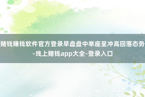 赌钱赚钱软件官方登录早盘盘中举座呈冲高回落态势-线上赌钱app大全-登录入口