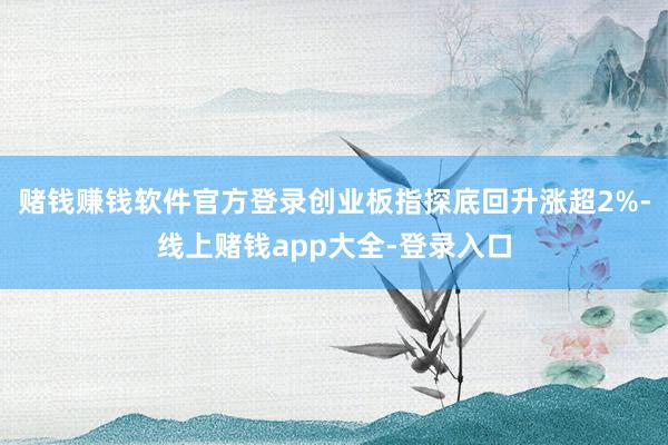赌钱赚钱软件官方登录创业板指探底回升涨超2%-线上赌钱app大全-登录入口