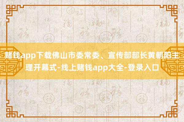 赌钱app下载佛山市委常委、宣传部部长黄朝阳主理开幕式-线上赌钱app大全-登录入口