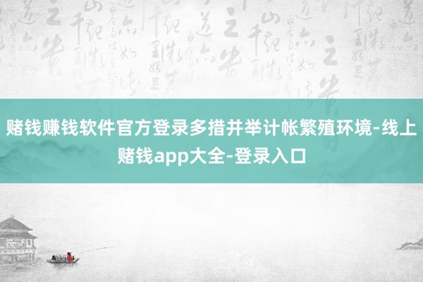 赌钱赚钱软件官方登录多措并举计帐繁殖环境-线上赌钱app大全-登录入口