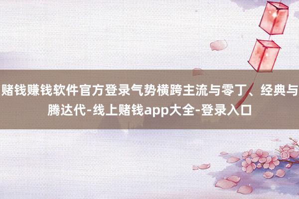 赌钱赚钱软件官方登录气势横跨主流与零丁、经典与腾达代-线上赌钱app大全-登录入口