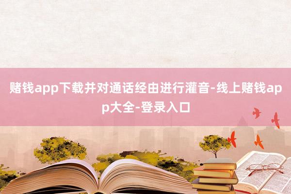 赌钱app下载并对通话经由进行灌音-线上赌钱app大全-登录入口