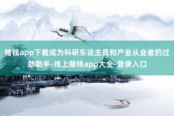 赌钱app下载成为科研东谈主员和产业从业者的过劲助手-线上赌钱app大全-登录入口