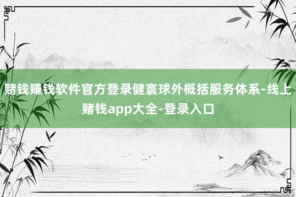 赌钱赚钱软件官方登录健寰球外概括服务体系-线上赌钱app大全-登录入口