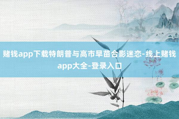 赌钱app下载特朗普与高市早苗合影迷恋-线上赌钱app大全-登录入口