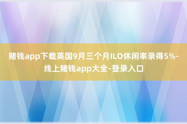 赌钱app下载英国9月三个月ILO休闲率录得5%-线上赌钱app大全-登录入口