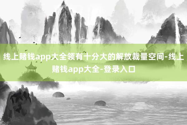 线上赌钱app大全领有十分大的解放裁量空间-线上赌钱app大全-登录入口