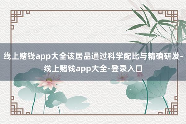 线上赌钱app大全该居品通过科学配比与精确研发-线上赌钱app大全-登录入口