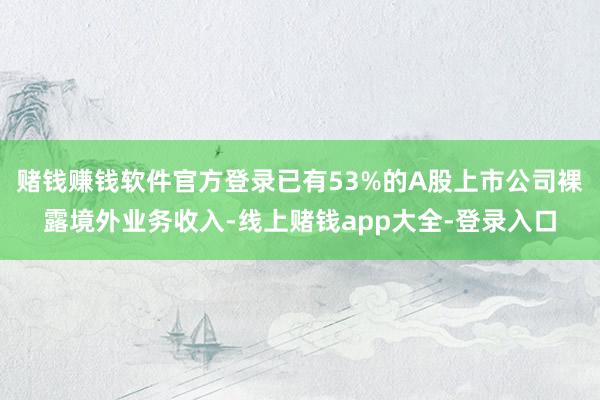 赌钱赚钱软件官方登录已有53%的A股上市公司裸露境外业务收入-线上赌钱app大全-登录入口