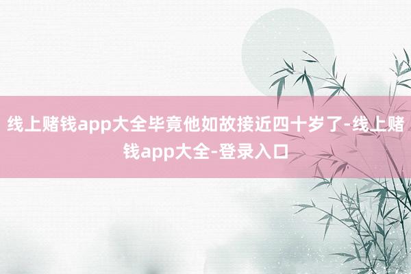 线上赌钱app大全毕竟他如故接近四十岁了-线上赌钱app大全-登录入口