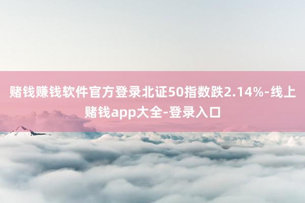 赌钱赚钱软件官方登录北证50指数跌2.14%-线上赌钱app大全-登录入口