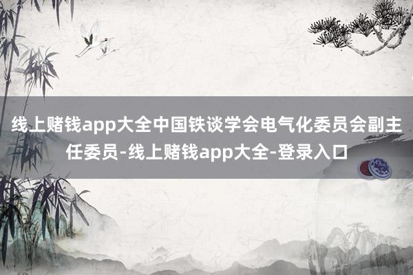 线上赌钱app大全中国铁谈学会电气化委员会副主任委员-线上赌钱app大全-登录入口