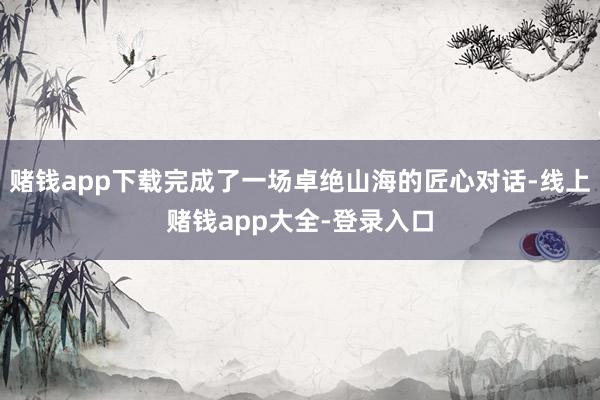 赌钱app下载完成了一场卓绝山海的匠心对话-线上赌钱app大全-登录入口