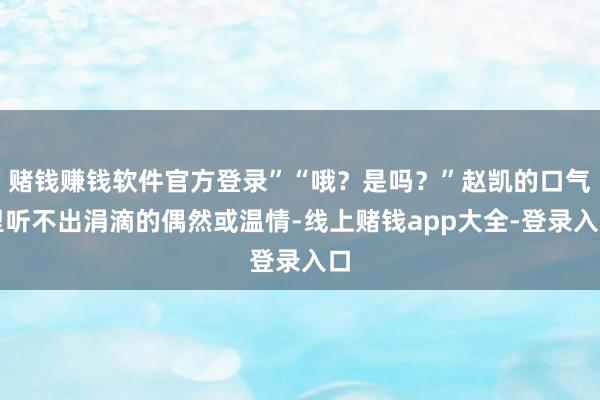 赌钱赚钱软件官方登录”“哦？是吗？”赵凯的口气里听不出涓滴的偶然或温情-线上赌钱app大全-登录入口