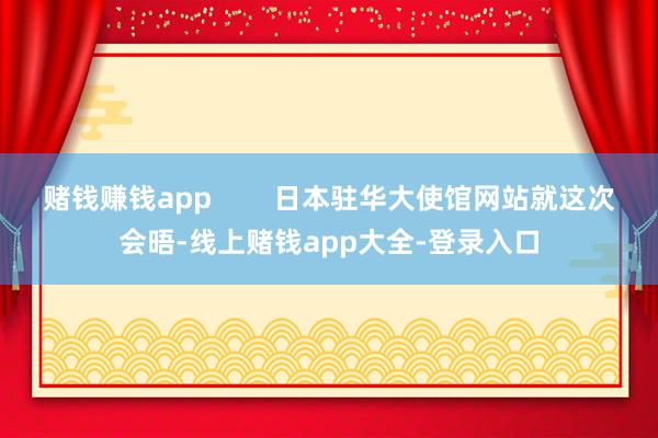 赌钱赚钱app        日本驻华大使馆网站就这次会晤-线上赌钱app大全-登录入口