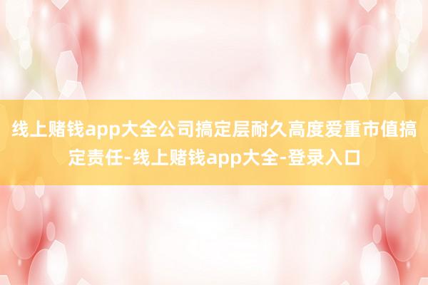 线上赌钱app大全公司搞定层耐久高度爱重市值搞定责任-线上赌钱app大全-登录入口