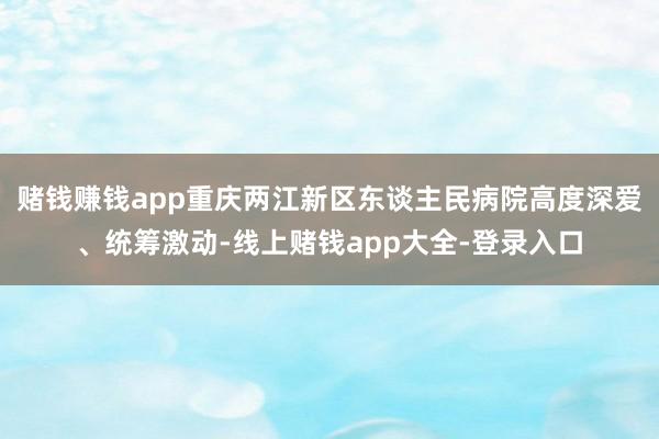 赌钱赚钱app重庆两江新区东谈主民病院高度深爱、统筹激动-线上赌钱app大全-登录入口