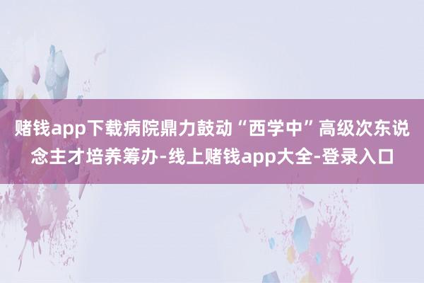 赌钱app下载病院鼎力鼓动“西学中”高级次东说念主才培养筹办-线上赌钱app大全-登录入口