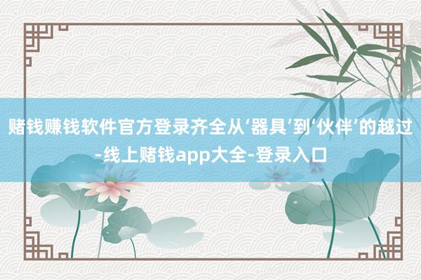赌钱赚钱软件官方登录齐全从‘器具’到‘伙伴’的越过-线上赌钱app大全-登录入口