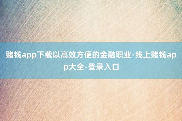 赌钱app下载以高效方便的金融职业-线上赌钱app大全-登录入口