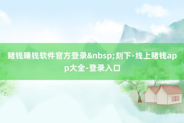 赌钱赚钱软件官方登录&nbsp;　　刻下-线上赌钱app大全-登录入口