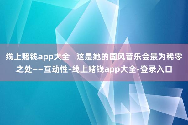 线上赌钱app大全   这是她的国风音乐会最为稀零之处——互动性-线上赌钱app大全-登录入口