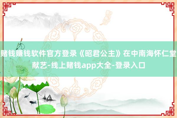 赌钱赚钱软件官方登录《昭君公主》在中南海怀仁堂献艺-线上赌钱app大全-登录入口