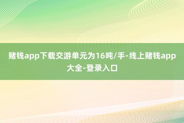 赌钱app下载交游单元为16吨/手-线上赌钱app大全-登录入口