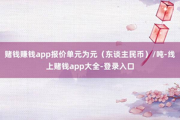 赌钱赚钱app报价单元为元（东谈主民币）/吨-线上赌钱app大全-登录入口