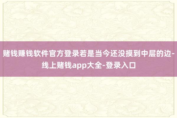 赌钱赚钱软件官方登录若是当今还没摸到中层的边-线上赌钱app大全-登录入口