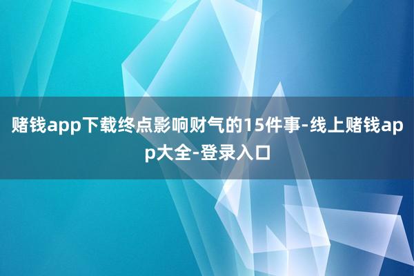 赌钱app下载终点影响财气的15件事-线上赌钱app大全-登录入口