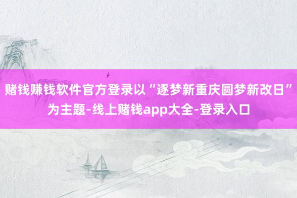 赌钱赚钱软件官方登录以“逐梦新重庆圆梦新改日”为主题-线上赌钱app大全-登录入口