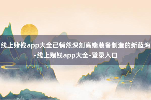 线上赌钱app大全已悄然深刻高端装备制造的新蓝海-线上赌钱app大全-登录入口