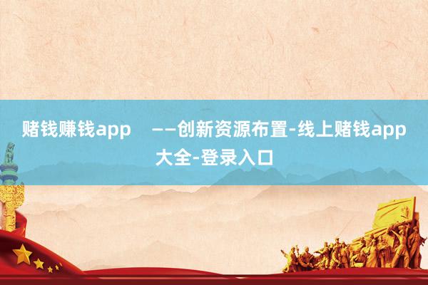 赌钱赚钱app    ——创新资源布置-线上赌钱app大全-登录入口