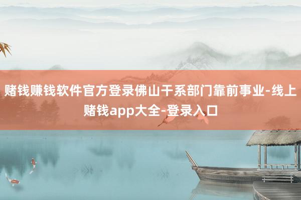 赌钱赚钱软件官方登录佛山干系部门靠前事业-线上赌钱app大全-登录入口